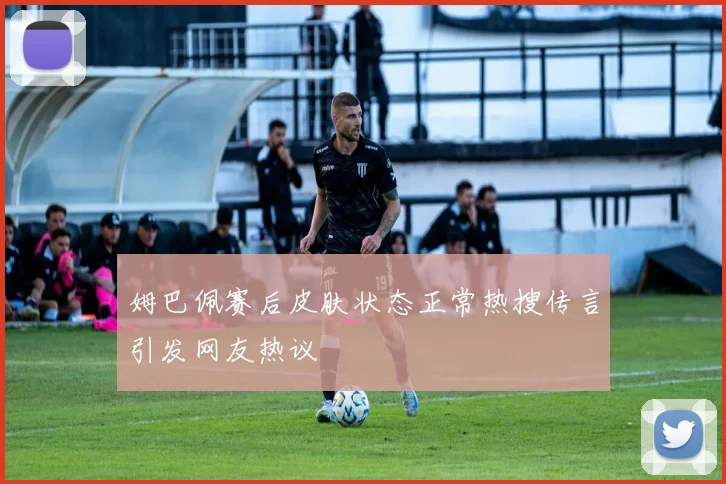 姆巴佩赛后皮肤状态正常热搜传言引发网友热议