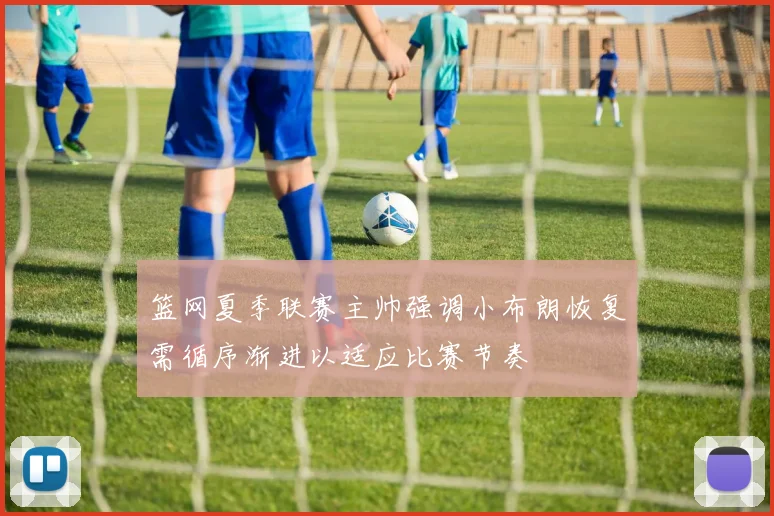 篮网夏季联赛主帅强调小布朗恢复需循序渐进以适应比赛节奏