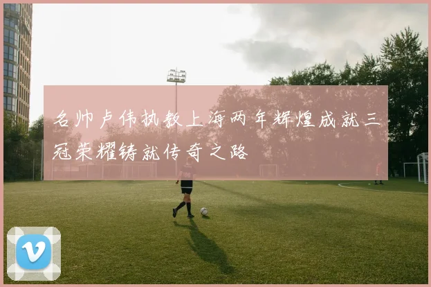 名帅卢伟执教上海两年辉煌成就三冠荣耀铸就传奇之路