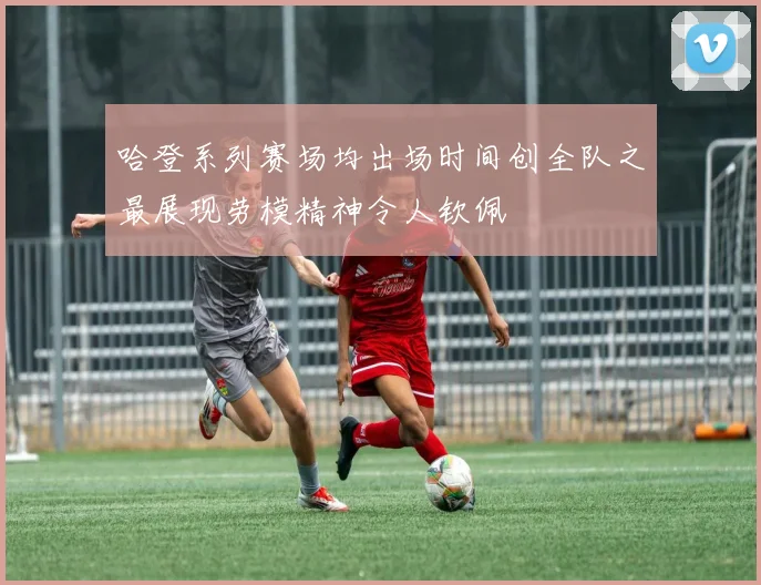 哈登系列赛场均出场时间创全队之最展现劳模精神令人钦佩