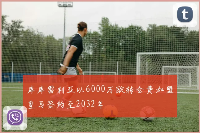 库库雷利亚以6000万欧转会费加盟皇马签约至2032年
