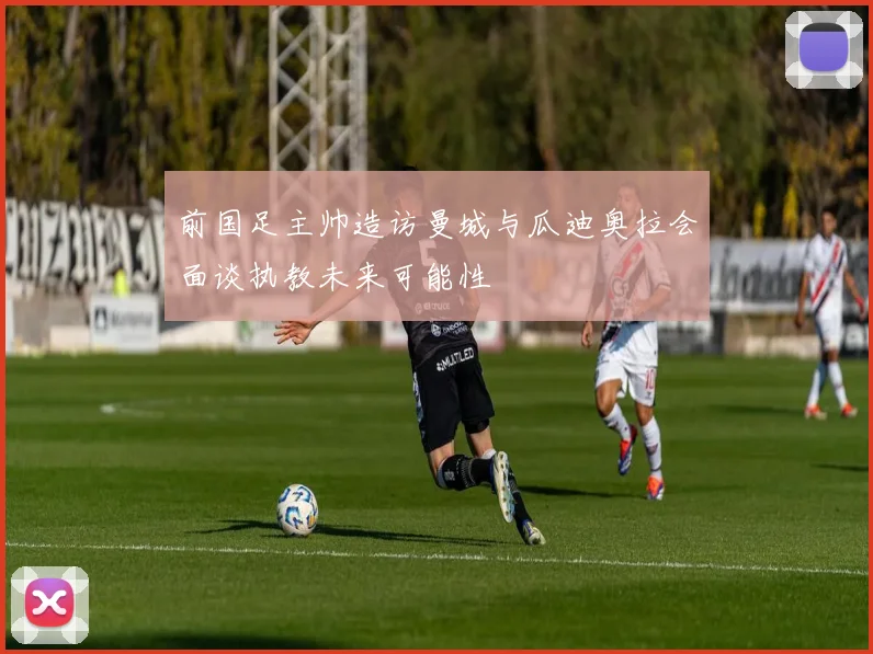 前国足主帅造访曼城与瓜迪奥拉会面谈执教未来可能性