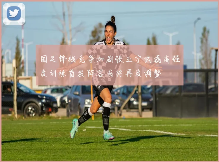 国足锋线竞争加剧张玉宁武磊高强度训练首发阵容或将再度调整
