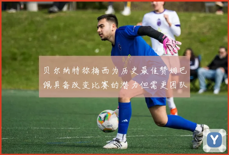 贝尔纳特称梅西为历史最佳赞姆巴佩具备改变比赛的潜力但需更团队化
