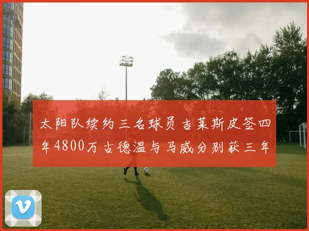 太阳队续约三名球员吉莱斯皮签四年4800万古德温与马威分别获三年合同