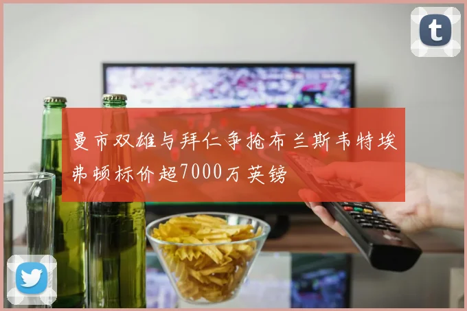 曼市双雄与拜仁争抢布兰斯韦特埃弗顿标价超7000万英镑