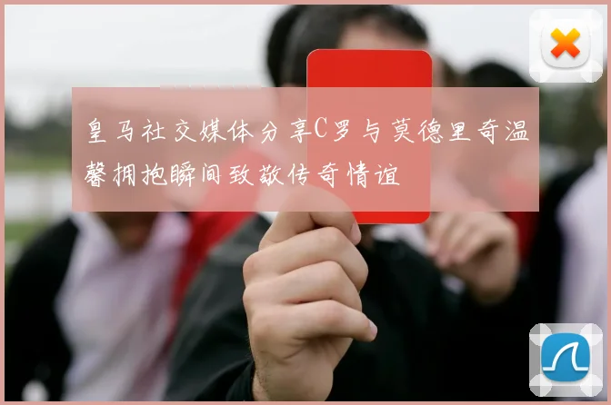 皇马社交媒体分享C罗与莫德里奇温馨拥抱瞬间致敬传奇情谊