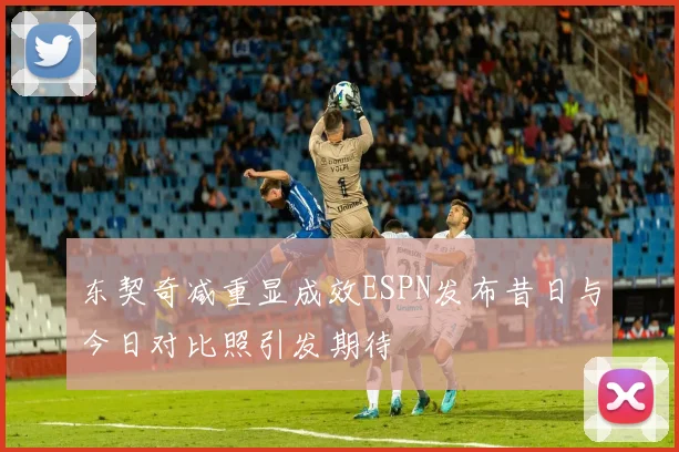 东契奇减重显成效ESPN发布昔日与今日对比照引发期待