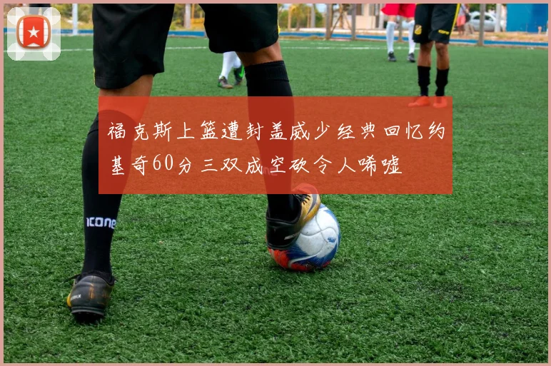 福克斯上篮遭封盖威少经典回忆约基奇60分三双成空砍令人唏嘘