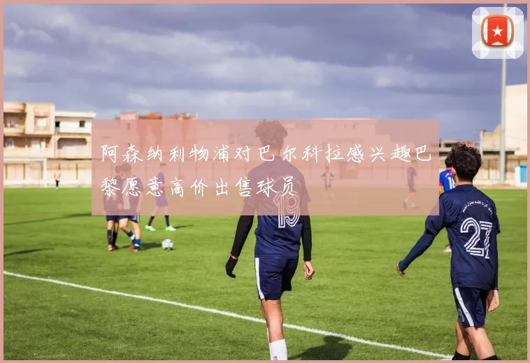 阿森纳利物浦对巴尔科拉感兴趣巴黎愿意高价出售球员