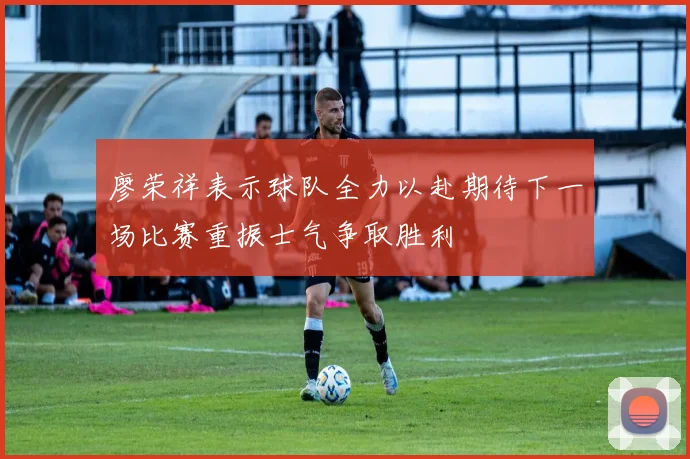 廖荣祥表示球队全力以赴期待下一场比赛重振士气争取胜利