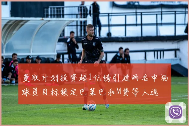 曼联计划投资超1亿镑引进两名中场球员目标锁定巴莱巴和M费等人选