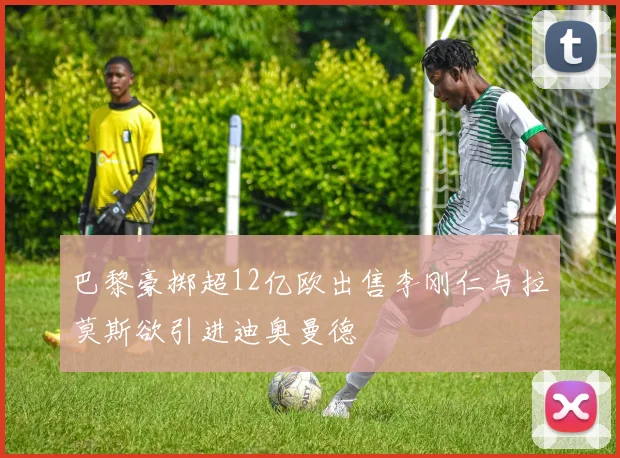 巴黎豪掷超12亿欧出售李刚仁与拉莫斯欲引进迪奥曼德
