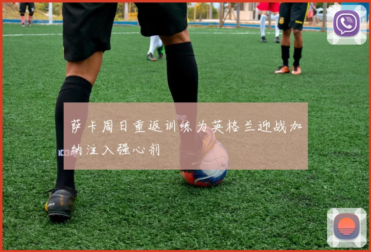 萨卡周日重返训练为英格兰迎战加纳注入强心剂