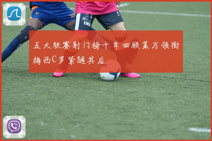 五大联赛射门榜十年回顾莱万领衔梅西C罗紧随其后