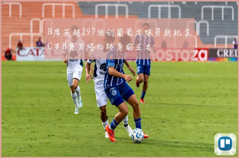 B席英超297场创葡萄牙球员新纪录C罗B费若塔均跻身前五名