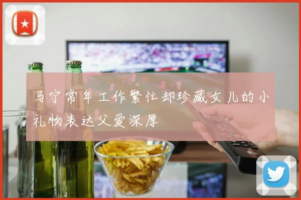 马宁常年工作繁忙却珍藏女儿的小礼物表达父爱深厚