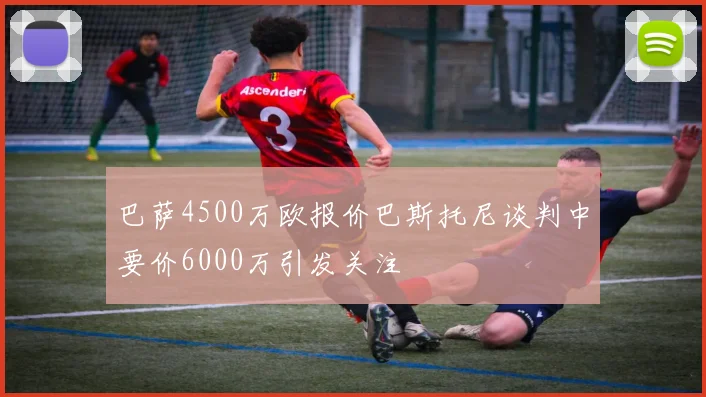 巴萨4500万欧报价巴斯托尼谈判中要价6000万引发关注