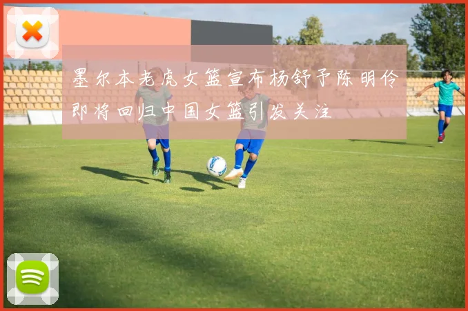 墨尔本老虎女篮宣布杨舒予陈明伶即将回归中国女篮引发关注