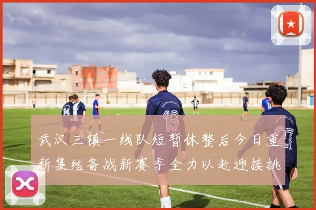 武汉三镇一线队短暂休整后今日重新集结备战新赛季全力以赴迎接挑战