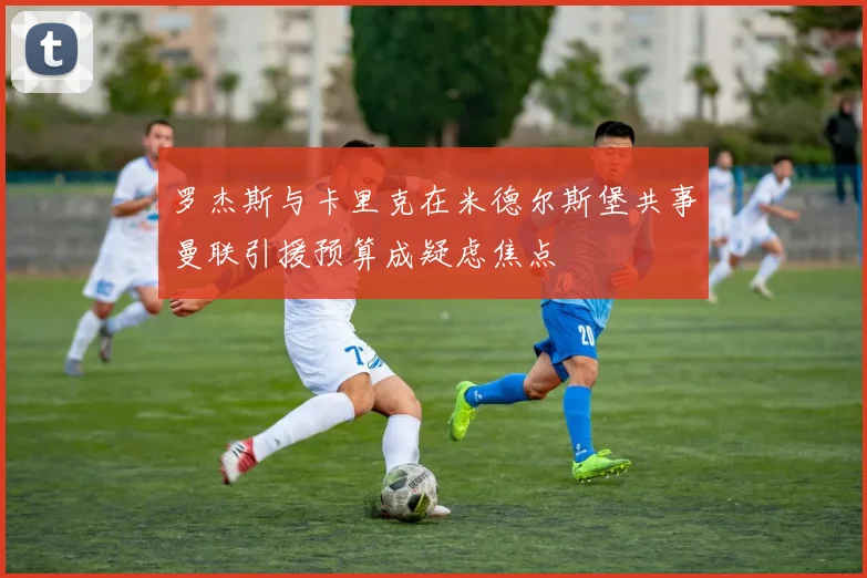 罗杰斯与卡里克在米德尔斯堡共事曼联引援预算成疑虑焦点