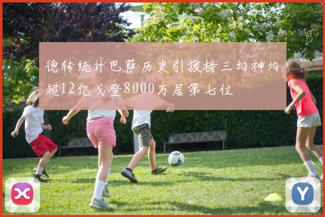 德转统计巴萨历史引援榜三幻神均超12亿戈登8000万居第七位