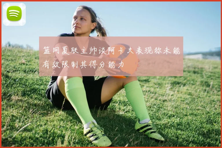 篮网夏联主帅谈阿卡夫表现称未能有效限制其得分能力