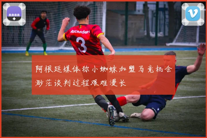 阿根廷媒体称小蜘蛛加盟马竞机会渺茫谈判过程艰难漫长